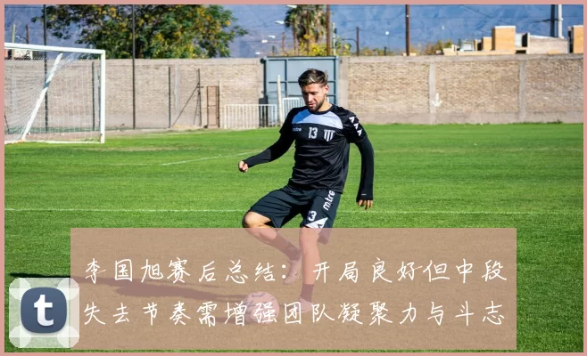 李国旭赛后总结：开局良好但中段失去节奏需增强团队凝聚力与斗志