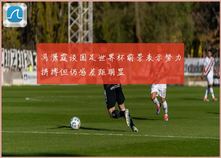 冯潇霆谈国足世界杯前景表示努力拼搏但仍感差距明显