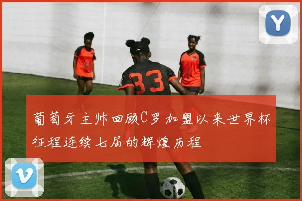 葡萄牙主帅回顾C罗加盟以来世界杯征程连续七届的辉煌历程