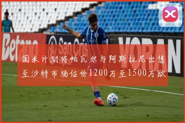国米计划将帕瓦尔与阿斯拉尼出售至沙特市场估价1200万至1500万欧元