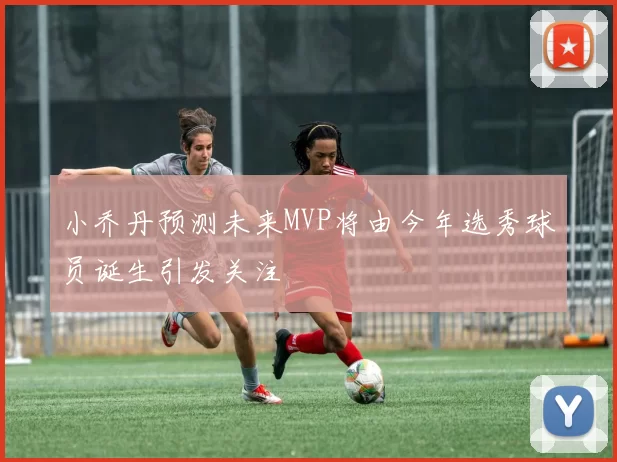 小乔丹预测未来MVP将由今年选秀球员诞生引发关注
