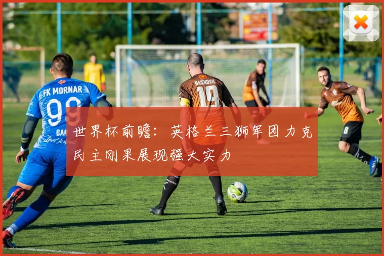 世界杯前瞻:英格兰三狮军团力克民主刚果展现强大实力