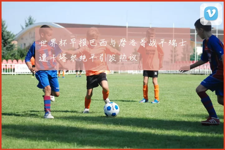 世界杯早报巴西与摩洛哥战平瑞士遭卡塔尔绝平引发热议
